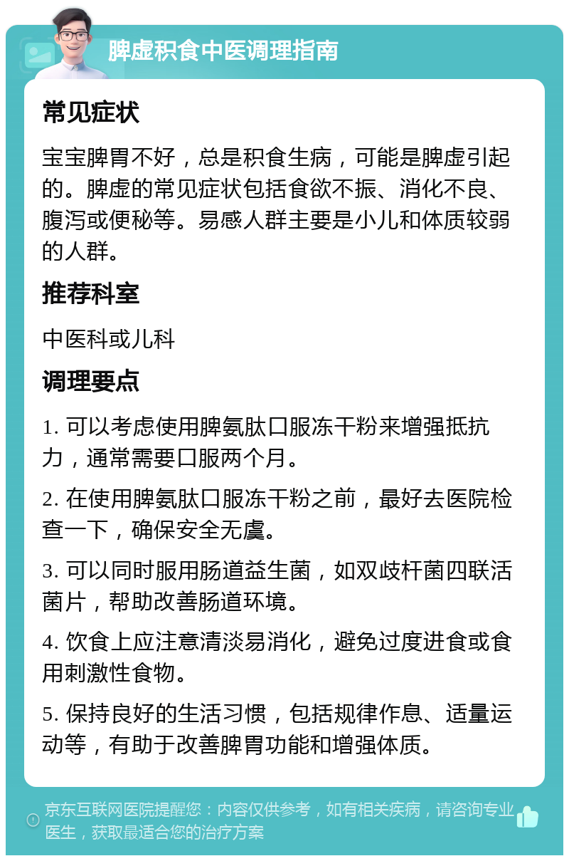 脾虚积食中医调理指南 常见症状 宝宝脾胃不好，总是积食生病，可能是脾虚引起的。脾虚的常见症状包括食欲不振、消化不良、腹泻或便秘等。易感人群主要是小儿和体质较弱的人群。 推荐科室 中医科或儿科 调理要点 1. 可以考虑使用脾氨肽口服冻干粉来增强抵抗力，通常需要口服两个月。 2. 在使用脾氨肽口服冻干粉之前，最好去医院检查一下，确保安全无虞。 3. 可以同时服用肠道益生菌，如双歧杆菌四联活菌片，帮助改善肠道环境。 4. 饮食上应注意清淡易消化，避免过度进食或食用刺激性食物。 5. 保持良好的生活习惯，包括规律作息、适量运动等，有助于改善脾胃功能和增强体质。