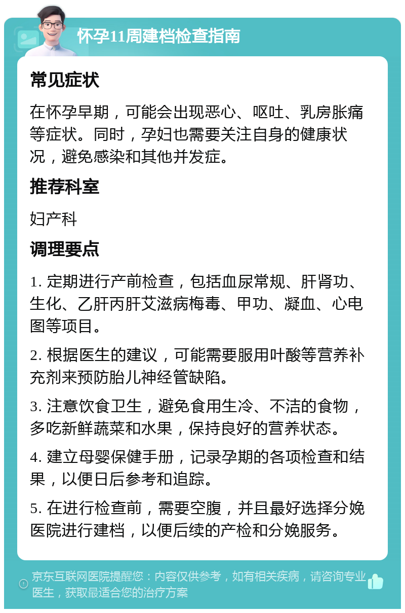 怀孕11周建档检查指南 常见症状 在怀孕早期，可能会出现恶心、呕吐、乳房胀痛等症状。同时，孕妇也需要关注自身的健康状况，避免感染和其他并发症。 推荐科室 妇产科 调理要点 1. 定期进行产前检查，包括血尿常规、肝肾功、生化、乙肝丙肝艾滋病梅毒、甲功、凝血、心电图等项目。 2. 根据医生的建议，可能需要服用叶酸等营养补充剂来预防胎儿神经管缺陷。 3. 注意饮食卫生，避免食用生冷、不洁的食物，多吃新鲜蔬菜和水果，保持良好的营养状态。 4. 建立母婴保健手册，记录孕期的各项检查和结果，以便日后参考和追踪。 5. 在进行检查前，需要空腹，并且最好选择分娩医院进行建档，以便后续的产检和分娩服务。