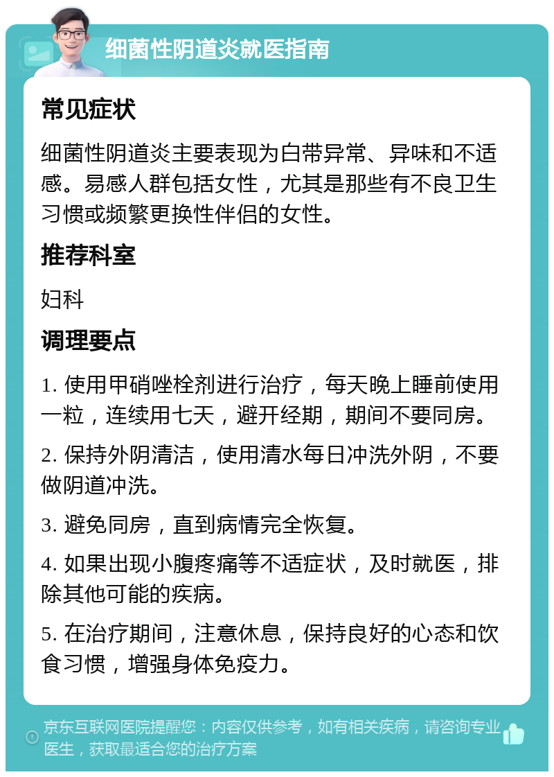 细菌性阴道炎就医指南 常见症状 细菌性阴道炎主要表现为白带异常、异味和不适感。易感人群包括女性，尤其是那些有不良卫生习惯或频繁更换性伴侣的女性。 推荐科室 妇科 调理要点 1. 使用甲硝唑栓剂进行治疗，每天晚上睡前使用一粒，连续用七天，避开经期，期间不要同房。 2. 保持外阴清洁，使用清水每日冲洗外阴，不要做阴道冲洗。 3. 避免同房，直到病情完全恢复。 4. 如果出现小腹疼痛等不适症状，及时就医，排除其他可能的疾病。 5. 在治疗期间，注意休息，保持良好的心态和饮食习惯，增强身体免疫力。