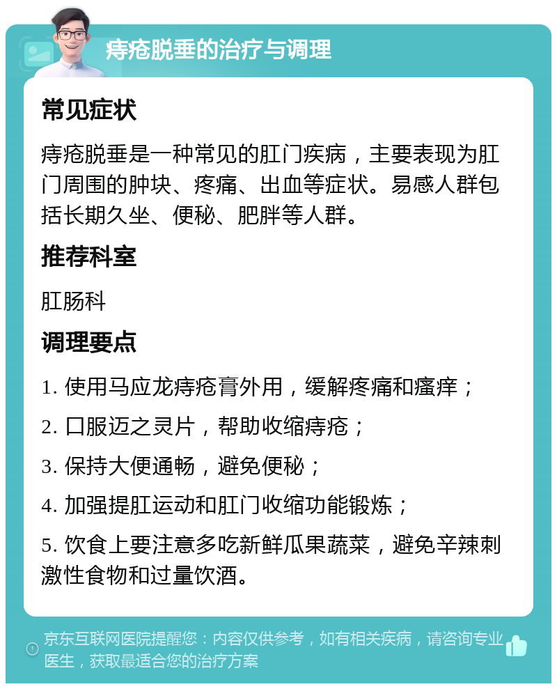 痔疮脱垂的治疗与调理 常见症状 痔疮脱垂是一种常见的肛门疾病，主要表现为肛门周围的肿块、疼痛、出血等症状。易感人群包括长期久坐、便秘、肥胖等人群。 推荐科室 肛肠科 调理要点 1. 使用马应龙痔疮膏外用，缓解疼痛和瘙痒； 2. 口服迈之灵片，帮助收缩痔疮； 3. 保持大便通畅，避免便秘； 4. 加强提肛运动和肛门收缩功能锻炼； 5. 饮食上要注意多吃新鲜瓜果蔬菜，避免辛辣刺激性食物和过量饮酒。