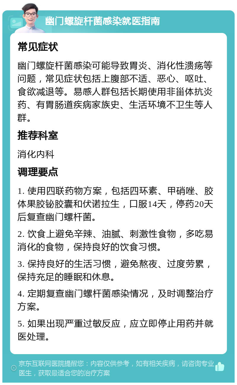 幽门螺旋杆菌感染就医指南 常见症状 幽门螺旋杆菌感染可能导致胃炎、消化性溃疡等问题，常见症状包括上腹部不适、恶心、呕吐、食欲减退等。易感人群包括长期使用非甾体抗炎药、有胃肠道疾病家族史、生活环境不卫生等人群。 推荐科室 消化内科 调理要点 1. 使用四联药物方案，包括四环素、甲硝唑、胶体果胶铋胶囊和伏诺拉生，口服14天，停药20天后复查幽门螺杆菌。 2. 饮食上避免辛辣、油腻、刺激性食物，多吃易消化的食物，保持良好的饮食习惯。 3. 保持良好的生活习惯，避免熬夜、过度劳累，保持充足的睡眠和休息。 4. 定期复查幽门螺杆菌感染情况，及时调整治疗方案。 5. 如果出现严重过敏反应，应立即停止用药并就医处理。