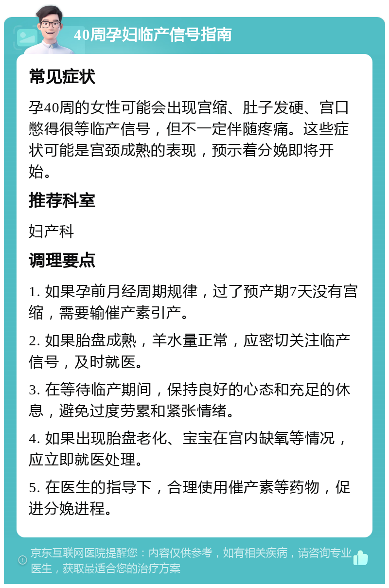 40周孕妇临产信号指南 常见症状 孕40周的女性可能会出现宫缩、肚子发硬、宫口憋得很等临产信号，但不一定伴随疼痛。这些症状可能是宫颈成熟的表现，预示着分娩即将开始。 推荐科室 妇产科 调理要点 1. 如果孕前月经周期规律，过了预产期7天没有宫缩，需要输催产素引产。 2. 如果胎盘成熟，羊水量正常，应密切关注临产信号，及时就医。 3. 在等待临产期间，保持良好的心态和充足的休息，避免过度劳累和紧张情绪。 4. 如果出现胎盘老化、宝宝在宫内缺氧等情况，应立即就医处理。 5. 在医生的指导下，合理使用催产素等药物，促进分娩进程。