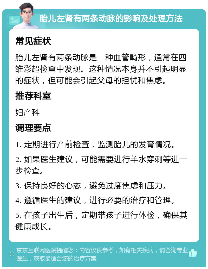 胎儿左肾有两条动脉的影响及处理方法 常见症状 胎儿左肾有两条动脉是一种血管畸形，通常在四维彩超检查中发现。这种情况本身并不引起明显的症状，但可能会引起父母的担忧和焦虑。 推荐科室 妇产科 调理要点 1. 定期进行产前检查，监测胎儿的发育情况。 2. 如果医生建议，可能需要进行羊水穿刺等进一步检查。 3. 保持良好的心态，避免过度焦虑和压力。 4. 遵循医生的建议，进行必要的治疗和管理。 5. 在孩子出生后，定期带孩子进行体检，确保其健康成长。