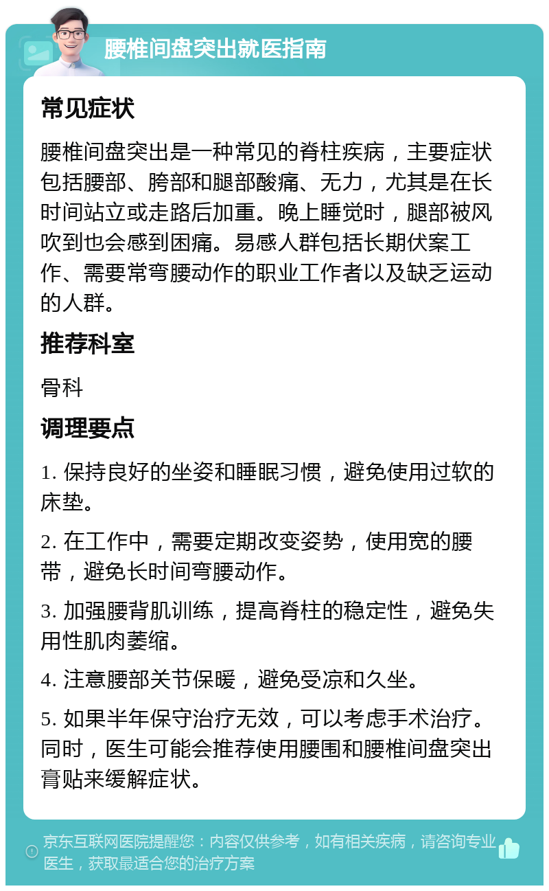 腰椎间盘突出就医指南 常见症状 腰椎间盘突出是一种常见的脊柱疾病，主要症状包括腰部、胯部和腿部酸痛、无力，尤其是在长时间站立或走路后加重。晚上睡觉时，腿部被风吹到也会感到困痛。易感人群包括长期伏案工作、需要常弯腰动作的职业工作者以及缺乏运动的人群。 推荐科室 骨科 调理要点 1. 保持良好的坐姿和睡眠习惯，避免使用过软的床垫。 2. 在工作中，需要定期改变姿势，使用宽的腰带，避免长时间弯腰动作。 3. 加强腰背肌训练，提高脊柱的稳定性，避免失用性肌肉萎缩。 4. 注意腰部关节保暖，避免受凉和久坐。 5. 如果半年保守治疗无效，可以考虑手术治疗。同时，医生可能会推荐使用腰围和腰椎间盘突出膏贴来缓解症状。