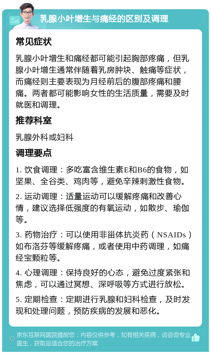 乳腺小叶增生与痛经的区别及调理 常见症状 乳腺小叶增生和痛经都可能引起胸部疼痛，但乳腺小叶增生通常伴随着乳房肿块、触痛等症状，而痛经则主要表现为月经前后的腹部疼痛和腰痛。两者都可能影响女性的生活质量，需要及时就医和调理。 推荐科室 乳腺外科或妇科 调理要点 1. 饮食调理：多吃富含维生素E和B6的食物，如坚果、全谷类、鸡肉等，避免辛辣刺激性食物。 2. 运动调理：适量运动可以缓解疼痛和改善心情，建议选择低强度的有氧运动，如散步、瑜伽等。 3. 药物治疗：可以使用非甾体抗炎药（NSAIDs）如布洛芬等缓解疼痛，或者使用中药调理，如痛经宝颗粒等。 4. 心理调理：保持良好的心态，避免过度紧张和焦虑，可以通过冥想、深呼吸等方式进行放松。 5. 定期检查：定期进行乳腺和妇科检查，及时发现和处理问题，预防疾病的发展和恶化。