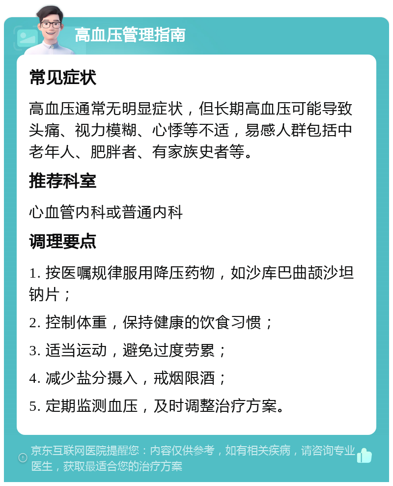 高血压管理指南 常见症状 高血压通常无明显症状，但长期高血压可能导致头痛、视力模糊、心悸等不适，易感人群包括中老年人、肥胖者、有家族史者等。 推荐科室 心血管内科或普通内科 调理要点 1. 按医嘱规律服用降压药物，如沙库巴曲颉沙坦钠片； 2. 控制体重，保持健康的饮食习惯； 3. 适当运动，避免过度劳累； 4. 减少盐分摄入，戒烟限酒； 5. 定期监测血压，及时调整治疗方案。