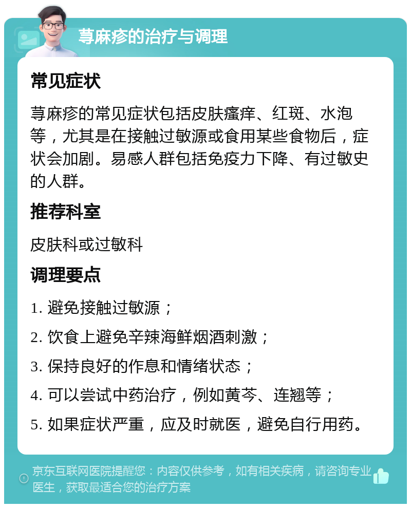 荨麻疹的治疗与调理 常见症状 荨麻疹的常见症状包括皮肤瘙痒、红斑、水泡等，尤其是在接触过敏源或食用某些食物后，症状会加剧。易感人群包括免疫力下降、有过敏史的人群。 推荐科室 皮肤科或过敏科 调理要点 1. 避免接触过敏源； 2. 饮食上避免辛辣海鲜烟酒刺激； 3. 保持良好的作息和情绪状态； 4. 可以尝试中药治疗，例如黄芩、连翘等； 5. 如果症状严重，应及时就医，避免自行用药。