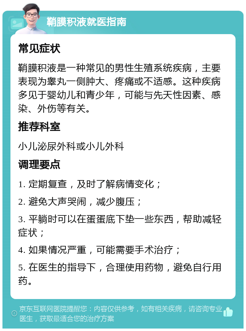 鞘膜积液就医指南 常见症状 鞘膜积液是一种常见的男性生殖系统疾病，主要表现为睾丸一侧肿大、疼痛或不适感。这种疾病多见于婴幼儿和青少年，可能与先天性因素、感染、外伤等有关。 推荐科室 小儿泌尿外科或小儿外科 调理要点 1. 定期复查，及时了解病情变化； 2. 避免大声哭闹，减少腹压； 3. 平躺时可以在蛋蛋底下垫一些东西，帮助减轻症状； 4. 如果情况严重，可能需要手术治疗； 5. 在医生的指导下，合理使用药物，避免自行用药。