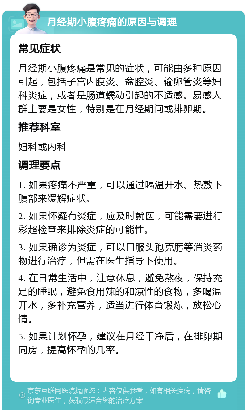 月经期小腹疼痛的原因与调理 常见症状 月经期小腹疼痛是常见的症状，可能由多种原因引起，包括子宫内膜炎、盆腔炎、输卵管炎等妇科炎症，或者是肠道蠕动引起的不适感。易感人群主要是女性，特别是在月经期间或排卵期。 推荐科室 妇科或内科 调理要点 1. 如果疼痛不严重，可以通过喝温开水、热敷下腹部来缓解症状。 2. 如果怀疑有炎症，应及时就医，可能需要进行彩超检查来排除炎症的可能性。 3. 如果确诊为炎症，可以口服头孢克肟等消炎药物进行治疗，但需在医生指导下使用。 4. 在日常生活中，注意休息，避免熬夜，保持充足的睡眠，避免食用辣的和凉性的食物，多喝温开水，多补充营养，适当进行体育锻炼，放松心情。 5. 如果计划怀孕，建议在月经干净后，在排卵期同房，提高怀孕的几率。