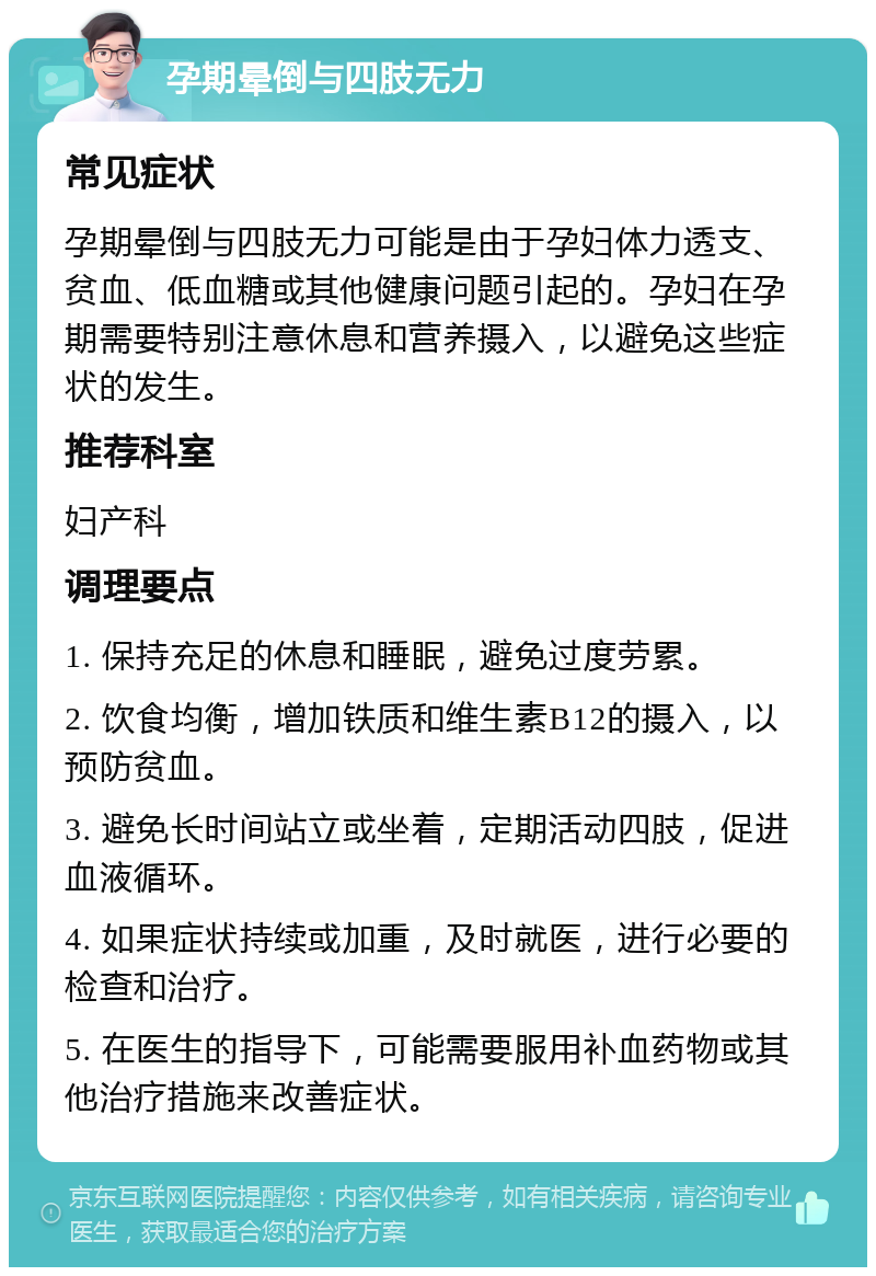 孕期晕倒与四肢无力 常见症状 孕期晕倒与四肢无力可能是由于孕妇体力透支、贫血、低血糖或其他健康问题引起的。孕妇在孕期需要特别注意休息和营养摄入，以避免这些症状的发生。 推荐科室 妇产科 调理要点 1. 保持充足的休息和睡眠，避免过度劳累。 2. 饮食均衡，增加铁质和维生素B12的摄入，以预防贫血。 3. 避免长时间站立或坐着，定期活动四肢，促进血液循环。 4. 如果症状持续或加重，及时就医，进行必要的检查和治疗。 5. 在医生的指导下，可能需要服用补血药物或其他治疗措施来改善症状。