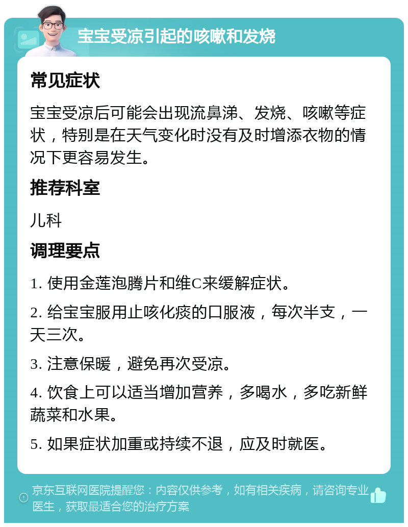 宝宝受凉引起的咳嗽和发烧 常见症状 宝宝受凉后可能会出现流鼻涕、发烧、咳嗽等症状，特别是在天气变化时没有及时增添衣物的情况下更容易发生。 推荐科室 儿科 调理要点 1. 使用金莲泡腾片和维C来缓解症状。 2. 给宝宝服用止咳化痰的口服液，每次半支，一天三次。 3. 注意保暖，避免再次受凉。 4. 饮食上可以适当增加营养，多喝水，多吃新鲜蔬菜和水果。 5. 如果症状加重或持续不退，应及时就医。