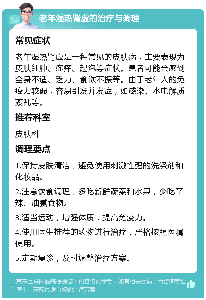 老年湿热肾虚的治疗与调理 常见症状 老年湿热肾虚是一种常见的皮肤病，主要表现为皮肤红肿、瘙痒、起泡等症状。患者可能会感到全身不适、乏力、食欲不振等。由于老年人的免疫力较弱，容易引发并发症，如感染、水电解质紊乱等。 推荐科室 皮肤科 调理要点 1.保持皮肤清洁，避免使用刺激性强的洗涤剂和化妆品。 2.注意饮食调理，多吃新鲜蔬菜和水果，少吃辛辣、油腻食物。 3.适当运动，增强体质，提高免疫力。 4.使用医生推荐的药物进行治疗，严格按照医嘱使用。 5.定期复诊，及时调整治疗方案。