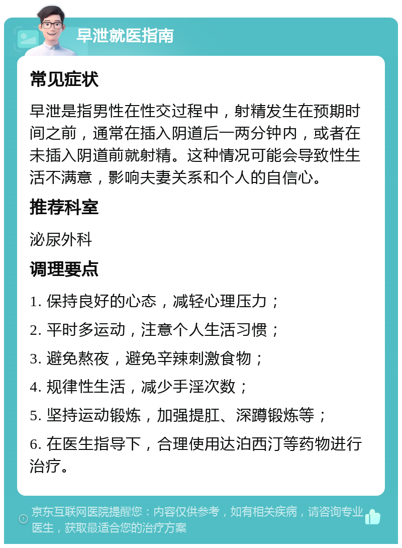 早泄就医指南 常见症状 早泄是指男性在性交过程中，射精发生在预期时间之前，通常在插入阴道后一两分钟内，或者在未插入阴道前就射精。这种情况可能会导致性生活不满意，影响夫妻关系和个人的自信心。 推荐科室 泌尿外科 调理要点 1. 保持良好的心态，减轻心理压力； 2. 平时多运动，注意个人生活习惯； 3. 避免熬夜，避免辛辣刺激食物； 4. 规律性生活，减少手淫次数； 5. 坚持运动锻炼，加强提肛、深蹲锻炼等； 6. 在医生指导下，合理使用达泊西汀等药物进行治疗。