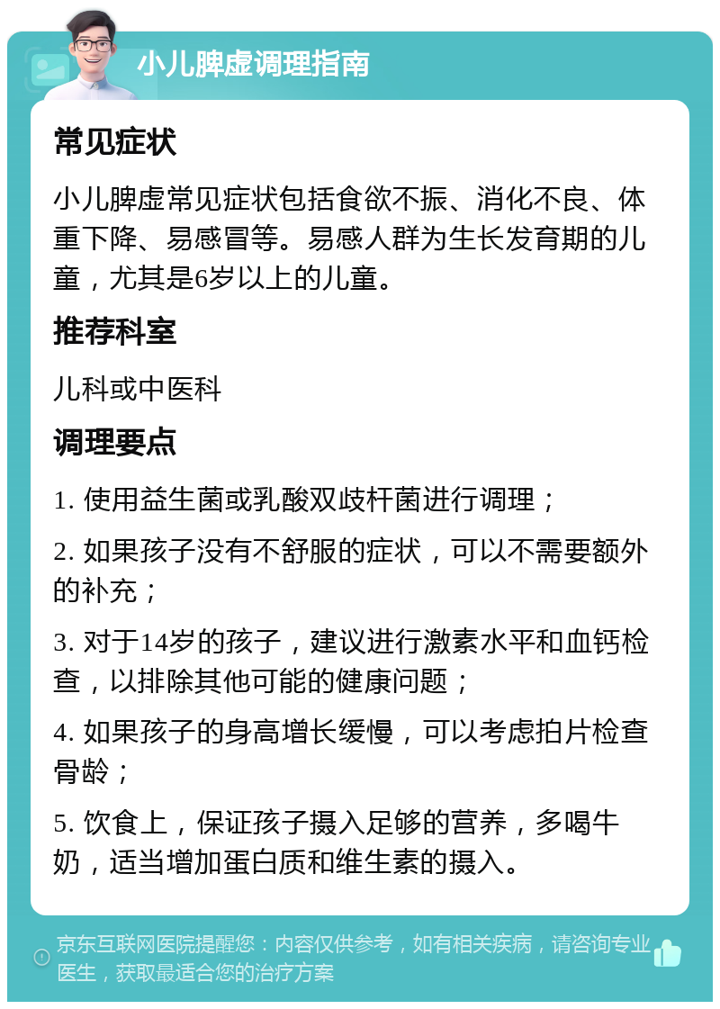 小儿脾虚调理指南 常见症状 小儿脾虚常见症状包括食欲不振、消化不良、体重下降、易感冒等。易感人群为生长发育期的儿童，尤其是6岁以上的儿童。 推荐科室 儿科或中医科 调理要点 1. 使用益生菌或乳酸双歧杆菌进行调理； 2. 如果孩子没有不舒服的症状，可以不需要额外的补充； 3. 对于14岁的孩子，建议进行激素水平和血钙检查，以排除其他可能的健康问题； 4. 如果孩子的身高增长缓慢，可以考虑拍片检查骨龄； 5. 饮食上，保证孩子摄入足够的营养，多喝牛奶，适当增加蛋白质和维生素的摄入。