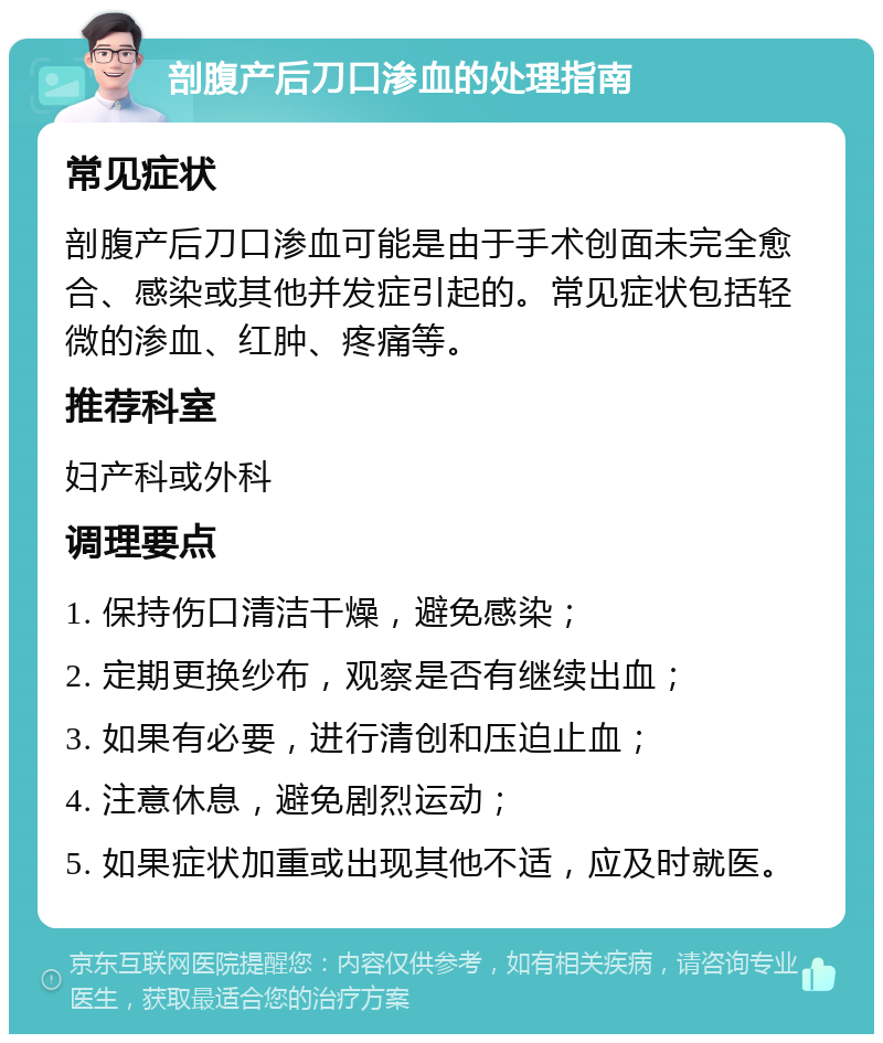 剖腹产后刀口渗血的处理指南 常见症状 剖腹产后刀口渗血可能是由于手术创面未完全愈合、感染或其他并发症引起的。常见症状包括轻微的渗血、红肿、疼痛等。 推荐科室 妇产科或外科 调理要点 1. 保持伤口清洁干燥，避免感染； 2. 定期更换纱布，观察是否有继续出血； 3. 如果有必要，进行清创和压迫止血； 4. 注意休息，避免剧烈运动； 5. 如果症状加重或出现其他不适，应及时就医。