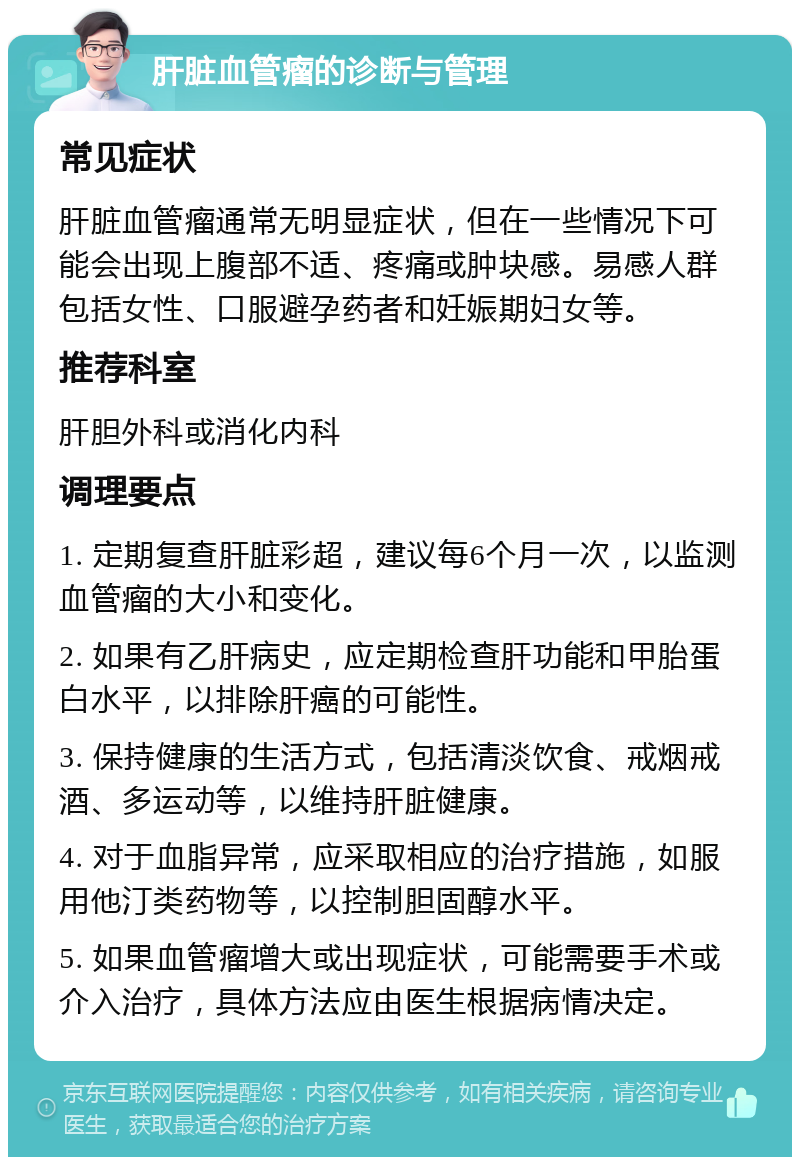 肝脏血管瘤的诊断与管理 常见症状 肝脏血管瘤通常无明显症状，但在一些情况下可能会出现上腹部不适、疼痛或肿块感。易感人群包括女性、口服避孕药者和妊娠期妇女等。 推荐科室 肝胆外科或消化内科 调理要点 1. 定期复查肝脏彩超，建议每6个月一次，以监测血管瘤的大小和变化。 2. 如果有乙肝病史，应定期检查肝功能和甲胎蛋白水平，以排除肝癌的可能性。 3. 保持健康的生活方式，包括清淡饮食、戒烟戒酒、多运动等，以维持肝脏健康。 4. 对于血脂异常，应采取相应的治疗措施，如服用他汀类药物等，以控制胆固醇水平。 5. 如果血管瘤增大或出现症状，可能需要手术或介入治疗，具体方法应由医生根据病情决定。