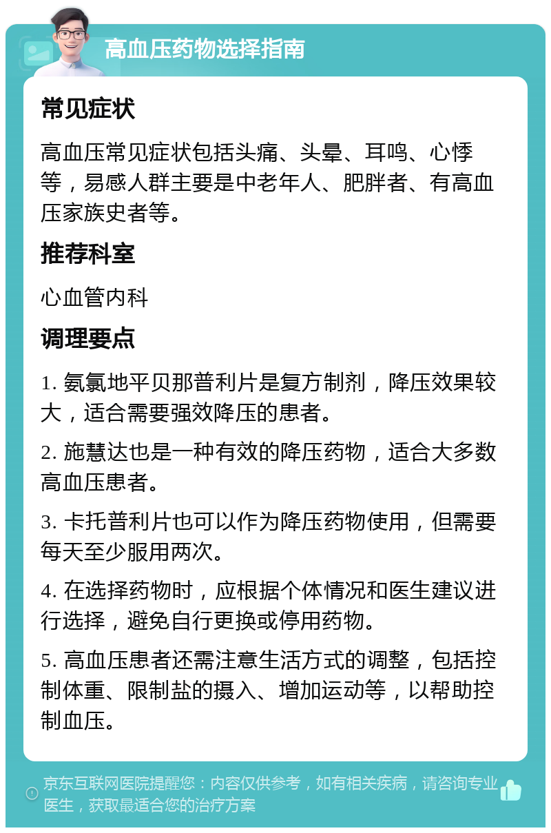 高血压药物选择指南 常见症状 高血压常见症状包括头痛、头晕、耳鸣、心悸等，易感人群主要是中老年人、肥胖者、有高血压家族史者等。 推荐科室 心血管内科 调理要点 1. 氨氯地平贝那普利片是复方制剂，降压效果较大，适合需要强效降压的患者。 2. 施慧达也是一种有效的降压药物，适合大多数高血压患者。 3. 卡托普利片也可以作为降压药物使用，但需要每天至少服用两次。 4. 在选择药物时，应根据个体情况和医生建议进行选择，避免自行更换或停用药物。 5. 高血压患者还需注意生活方式的调整，包括控制体重、限制盐的摄入、增加运动等，以帮助控制血压。