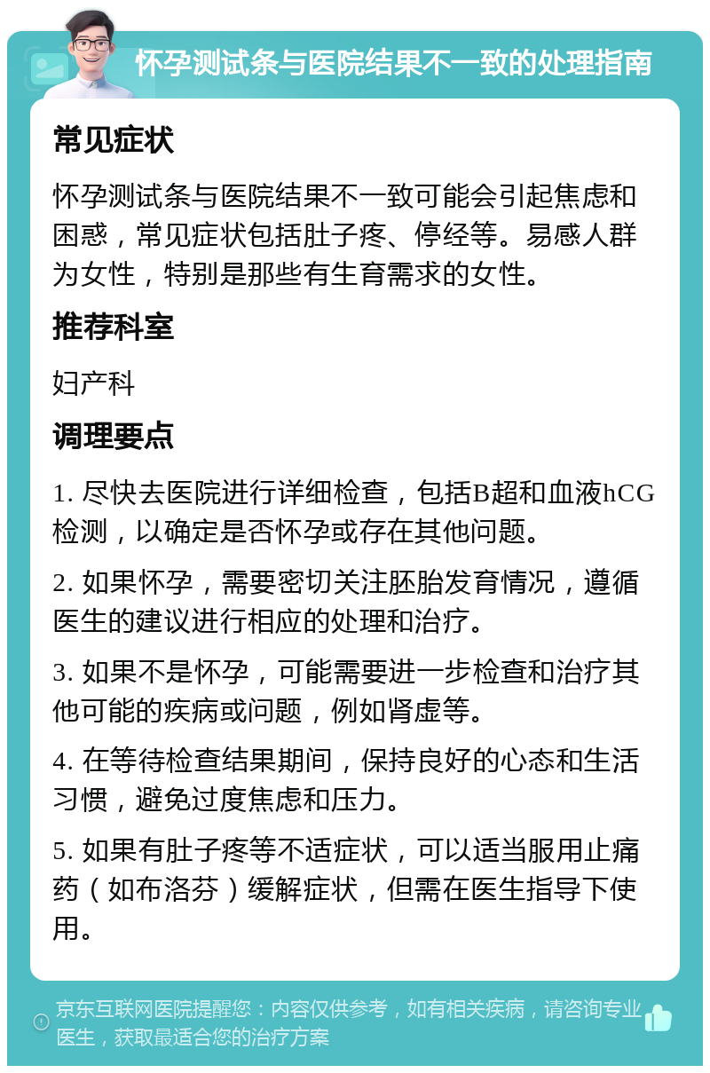 怀孕测试条与医院结果不一致的处理指南 常见症状 怀孕测试条与医院结果不一致可能会引起焦虑和困惑，常见症状包括肚子疼、停经等。易感人群为女性，特别是那些有生育需求的女性。 推荐科室 妇产科 调理要点 1. 尽快去医院进行详细检查，包括B超和血液hCG检测，以确定是否怀孕或存在其他问题。 2. 如果怀孕，需要密切关注胚胎发育情况，遵循医生的建议进行相应的处理和治疗。 3. 如果不是怀孕，可能需要进一步检查和治疗其他可能的疾病或问题，例如肾虚等。 4. 在等待检查结果期间，保持良好的心态和生活习惯，避免过度焦虑和压力。 5. 如果有肚子疼等不适症状，可以适当服用止痛药（如布洛芬）缓解症状，但需在医生指导下使用。