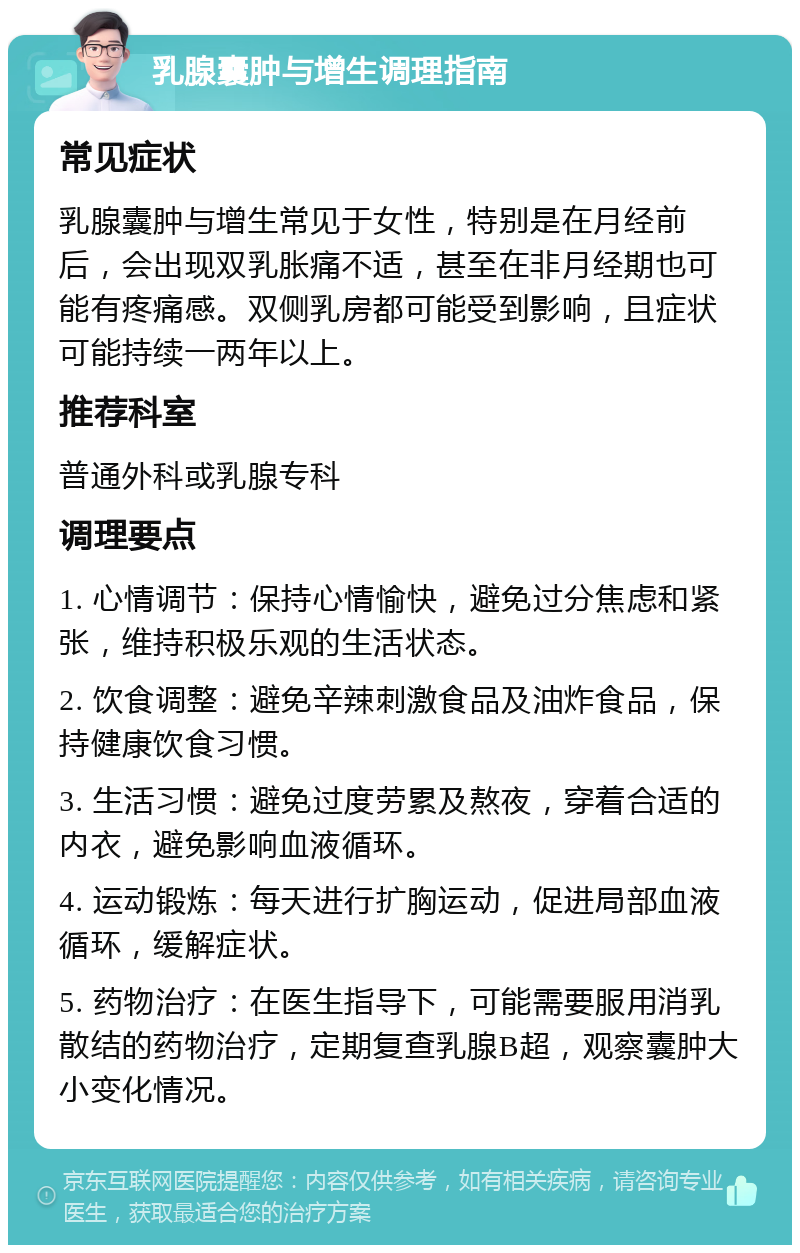 乳腺囊肿与增生调理指南 常见症状 乳腺囊肿与增生常见于女性，特别是在月经前后，会出现双乳胀痛不适，甚至在非月经期也可能有疼痛感。双侧乳房都可能受到影响，且症状可能持续一两年以上。 推荐科室 普通外科或乳腺专科 调理要点 1. 心情调节：保持心情愉快，避免过分焦虑和紧张，维持积极乐观的生活状态。 2. 饮食调整：避免辛辣刺激食品及油炸食品，保持健康饮食习惯。 3. 生活习惯：避免过度劳累及熬夜，穿着合适的内衣，避免影响血液循环。 4. 运动锻炼：每天进行扩胸运动，促进局部血液循环，缓解症状。 5. 药物治疗：在医生指导下，可能需要服用消乳散结的药物治疗，定期复查乳腺B超，观察囊肿大小变化情况。