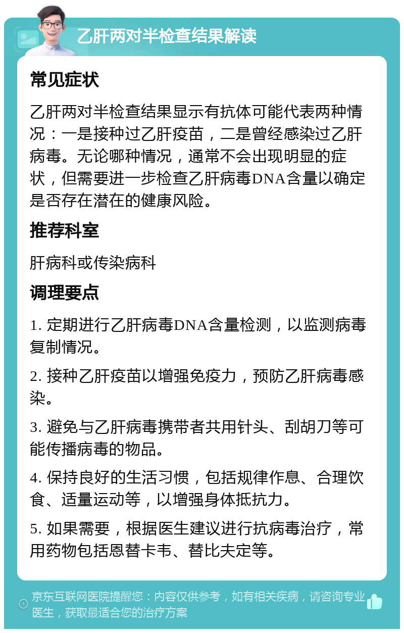 乙肝两对半检查结果解读 常见症状 乙肝两对半检查结果显示有抗体可能代表两种情况：一是接种过乙肝疫苗，二是曾经感染过乙肝病毒。无论哪种情况，通常不会出现明显的症状，但需要进一步检查乙肝病毒DNA含量以确定是否存在潜在的健康风险。 推荐科室 肝病科或传染病科 调理要点 1. 定期进行乙肝病毒DNA含量检测，以监测病毒复制情况。 2. 接种乙肝疫苗以增强免疫力，预防乙肝病毒感染。 3. 避免与乙肝病毒携带者共用针头、刮胡刀等可能传播病毒的物品。 4. 保持良好的生活习惯，包括规律作息、合理饮食、适量运动等，以增强身体抵抗力。 5. 如果需要，根据医生建议进行抗病毒治疗，常用药物包括恩替卡韦、替比夫定等。