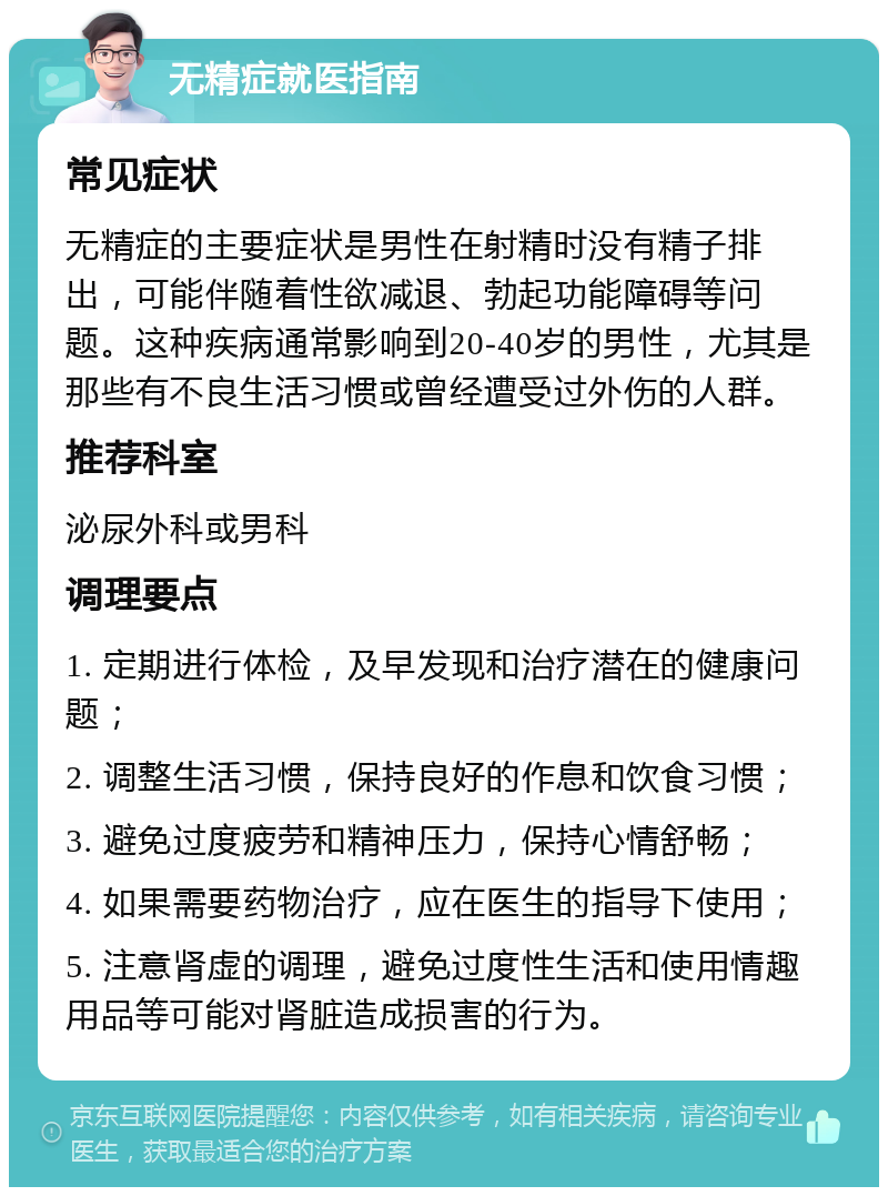 无精症就医指南 常见症状 无精症的主要症状是男性在射精时没有精子排出，可能伴随着性欲减退、勃起功能障碍等问题。这种疾病通常影响到20-40岁的男性，尤其是那些有不良生活习惯或曾经遭受过外伤的人群。 推荐科室 泌尿外科或男科 调理要点 1. 定期进行体检，及早发现和治疗潜在的健康问题； 2. 调整生活习惯，保持良好的作息和饮食习惯； 3. 避免过度疲劳和精神压力，保持心情舒畅； 4. 如果需要药物治疗，应在医生的指导下使用； 5. 注意肾虚的调理，避免过度性生活和使用情趣用品等可能对肾脏造成损害的行为。