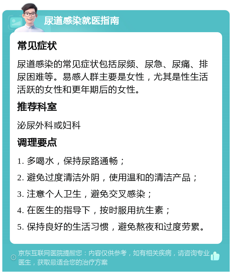 尿道感染就医指南 常见症状 尿道感染的常见症状包括尿频、尿急、尿痛、排尿困难等。易感人群主要是女性，尤其是性生活活跃的女性和更年期后的女性。 推荐科室 泌尿外科或妇科 调理要点 1. 多喝水，保持尿路通畅； 2. 避免过度清洁外阴，使用温和的清洁产品； 3. 注意个人卫生，避免交叉感染； 4. 在医生的指导下，按时服用抗生素； 5. 保持良好的生活习惯，避免熬夜和过度劳累。