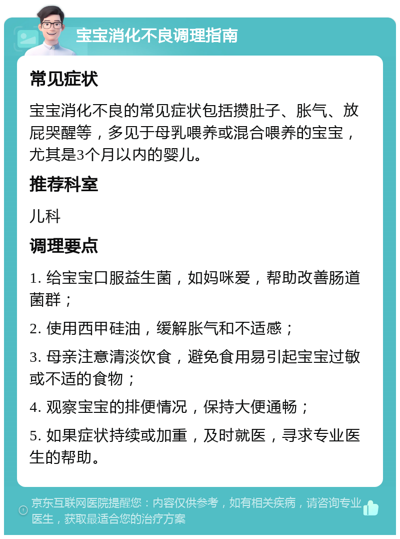 宝宝消化不良调理指南 常见症状 宝宝消化不良的常见症状包括攒肚子、胀气、放屁哭醒等，多见于母乳喂养或混合喂养的宝宝，尤其是3个月以内的婴儿。 推荐科室 儿科 调理要点 1. 给宝宝口服益生菌，如妈咪爱，帮助改善肠道菌群； 2. 使用西甲硅油，缓解胀气和不适感； 3. 母亲注意清淡饮食，避免食用易引起宝宝过敏或不适的食物； 4. 观察宝宝的排便情况，保持大便通畅； 5. 如果症状持续或加重，及时就医，寻求专业医生的帮助。