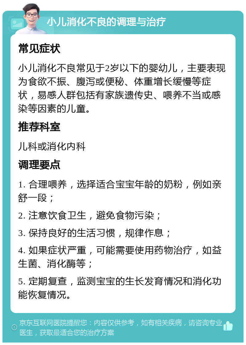 小儿消化不良的调理与治疗 常见症状 小儿消化不良常见于2岁以下的婴幼儿，主要表现为食欲不振、腹泻或便秘、体重增长缓慢等症状，易感人群包括有家族遗传史、喂养不当或感染等因素的儿童。 推荐科室 儿科或消化内科 调理要点 1. 合理喂养，选择适合宝宝年龄的奶粉，例如亲舒一段； 2. 注意饮食卫生，避免食物污染； 3. 保持良好的生活习惯，规律作息； 4. 如果症状严重，可能需要使用药物治疗，如益生菌、消化酶等； 5. 定期复查，监测宝宝的生长发育情况和消化功能恢复情况。