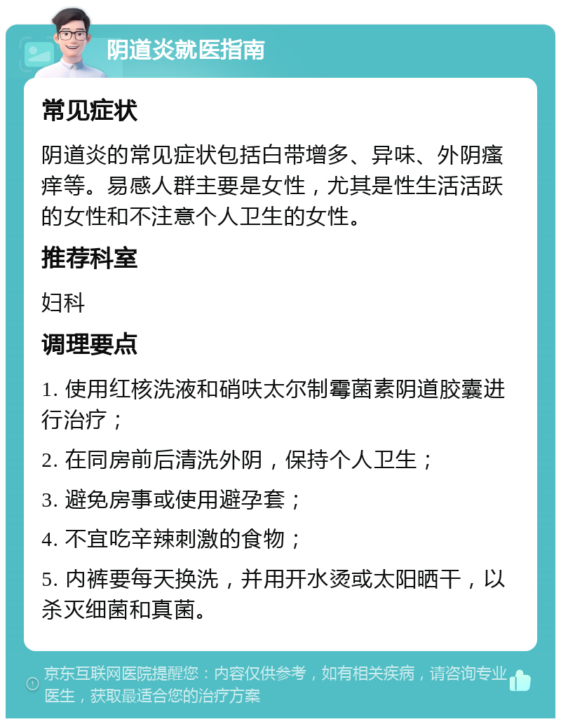 阴道炎就医指南 常见症状 阴道炎的常见症状包括白带增多、异味、外阴瘙痒等。易感人群主要是女性，尤其是性生活活跃的女性和不注意个人卫生的女性。 推荐科室 妇科 调理要点 1. 使用红核洗液和硝呋太尔制霉菌素阴道胶囊进行治疗； 2. 在同房前后清洗外阴，保持个人卫生； 3. 避免房事或使用避孕套； 4. 不宜吃辛辣刺激的食物； 5. 内裤要每天换洗，并用开水烫或太阳晒干，以杀灭细菌和真菌。