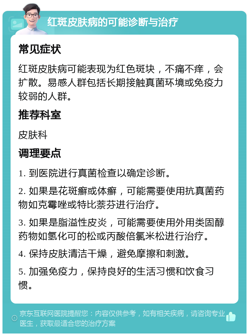 红斑皮肤病的可能诊断与治疗 常见症状 红斑皮肤病可能表现为红色斑块，不痛不痒，会扩散。易感人群包括长期接触真菌环境或免疫力较弱的人群。 推荐科室 皮肤科 调理要点 1. 到医院进行真菌检查以确定诊断。 2. 如果是花斑癣或体癣，可能需要使用抗真菌药物如克霉唑或特比萘芬进行治疗。 3. 如果是脂溢性皮炎，可能需要使用外用类固醇药物如氢化可的松或丙酸倍氯米松进行治疗。 4. 保持皮肤清洁干燥，避免摩擦和刺激。 5. 加强免疫力，保持良好的生活习惯和饮食习惯。