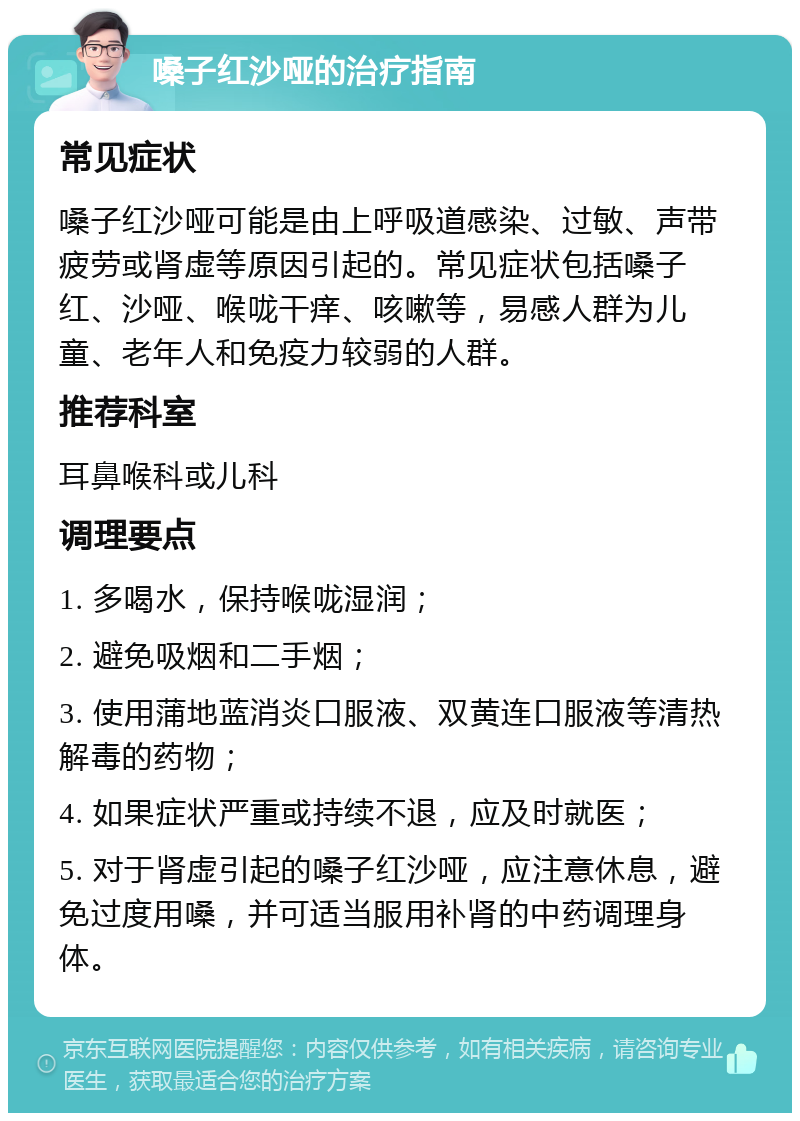 嗓子红沙哑的治疗指南 常见症状 嗓子红沙哑可能是由上呼吸道感染、过敏、声带疲劳或肾虚等原因引起的。常见症状包括嗓子红、沙哑、喉咙干痒、咳嗽等，易感人群为儿童、老年人和免疫力较弱的人群。 推荐科室 耳鼻喉科或儿科 调理要点 1. 多喝水，保持喉咙湿润； 2. 避免吸烟和二手烟； 3. 使用蒲地蓝消炎口服液、双黄连口服液等清热解毒的药物； 4. 如果症状严重或持续不退，应及时就医； 5. 对于肾虚引起的嗓子红沙哑，应注意休息，避免过度用嗓，并可适当服用补肾的中药调理身体。