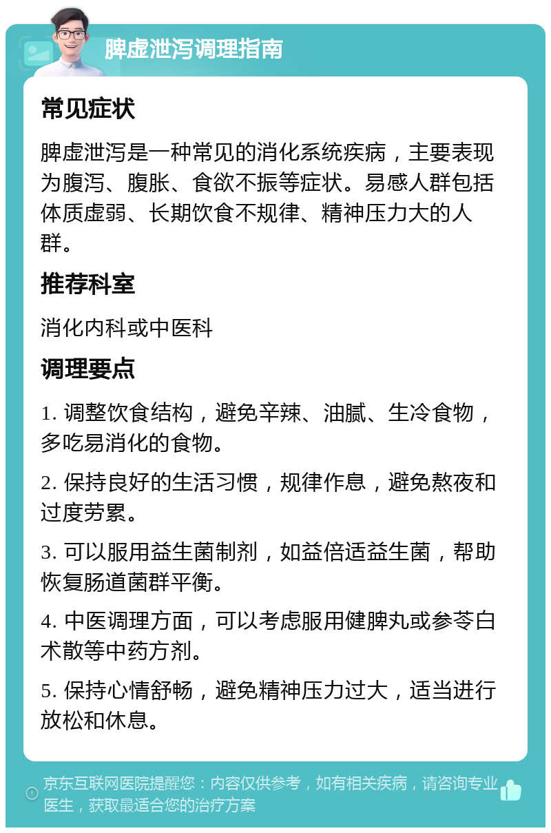 脾虚泄泻调理指南 常见症状 脾虚泄泻是一种常见的消化系统疾病，主要表现为腹泻、腹胀、食欲不振等症状。易感人群包括体质虚弱、长期饮食不规律、精神压力大的人群。 推荐科室 消化内科或中医科 调理要点 1. 调整饮食结构，避免辛辣、油腻、生冷食物，多吃易消化的食物。 2. 保持良好的生活习惯，规律作息，避免熬夜和过度劳累。 3. 可以服用益生菌制剂，如益倍适益生菌，帮助恢复肠道菌群平衡。 4. 中医调理方面，可以考虑服用健脾丸或参苓白术散等中药方剂。 5. 保持心情舒畅，避免精神压力过大，适当进行放松和休息。