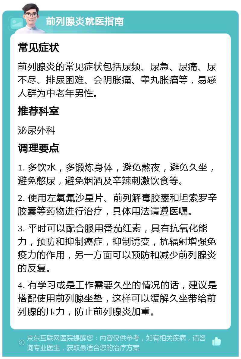 前列腺炎就医指南 常见症状 前列腺炎的常见症状包括尿频、尿急、尿痛、尿不尽、排尿困难、会阴胀痛、睾丸胀痛等，易感人群为中老年男性。 推荐科室 泌尿外科 调理要点 1. 多饮水，多锻炼身体，避免熬夜，避免久坐，避免憋尿，避免烟酒及辛辣刺激饮食等。 2. 使用左氧氟沙星片、前列解毒胶囊和坦索罗辛胶囊等药物进行治疗，具体用法请遵医嘱。 3. 平时可以配合服用番茄红素，具有抗氧化能力，预防和抑制癌症，抑制诱变，抗辐射增强免疫力的作用，另一方面可以预防和减少前列腺炎的反复。 4. 有学习或是工作需要久坐的情况的话，建议是搭配使用前列腺坐垫，这样可以缓解久坐带给前列腺的压力，防止前列腺炎加重。