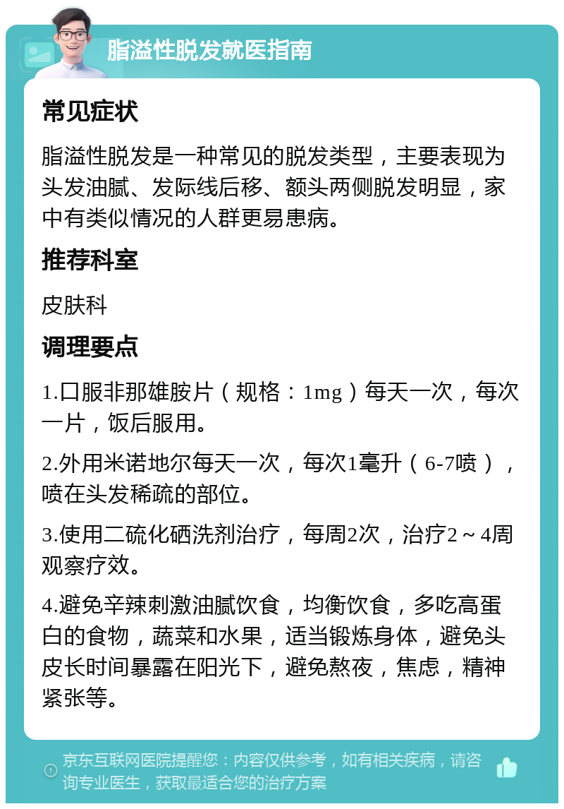 脂溢性脱发就医指南 常见症状 脂溢性脱发是一种常见的脱发类型，主要表现为头发油腻、发际线后移、额头两侧脱发明显，家中有类似情况的人群更易患病。 推荐科室 皮肤科 调理要点 1.口服非那雄胺片（规格：1mg）每天一次，每次一片，饭后服用。 2.外用米诺地尔每天一次，每次1毫升（6-7喷），喷在头发稀疏的部位。 3.使用二硫化硒洗剂治疗，每周2次，治疗2～4周观察疗效。 4.避免辛辣刺激油腻饮食，均衡饮食，多吃高蛋白的食物，蔬菜和水果，适当锻炼身体，避免头皮长时间暴露在阳光下，避免熬夜，焦虑，精神紧张等。