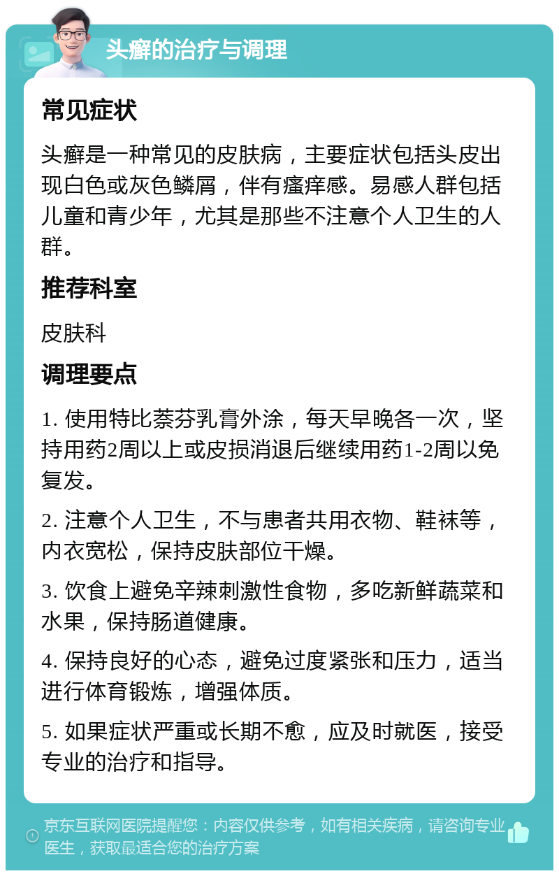 头癣的治疗与调理 常见症状 头癣是一种常见的皮肤病，主要症状包括头皮出现白色或灰色鳞屑，伴有瘙痒感。易感人群包括儿童和青少年，尤其是那些不注意个人卫生的人群。 推荐科室 皮肤科 调理要点 1. 使用特比萘芬乳膏外涂，每天早晚各一次，坚持用药2周以上或皮损消退后继续用药1-2周以免复发。 2. 注意个人卫生，不与患者共用衣物、鞋袜等，内衣宽松，保持皮肤部位干燥。 3. 饮食上避免辛辣刺激性食物，多吃新鲜蔬菜和水果，保持肠道健康。 4. 保持良好的心态，避免过度紧张和压力，适当进行体育锻炼，增强体质。 5. 如果症状严重或长期不愈，应及时就医，接受专业的治疗和指导。