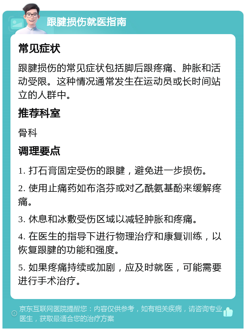 跟腱损伤就医指南 常见症状 跟腱损伤的常见症状包括脚后跟疼痛、肿胀和活动受限。这种情况通常发生在运动员或长时间站立的人群中。 推荐科室 骨科 调理要点 1. 打石膏固定受伤的跟腱，避免进一步损伤。 2. 使用止痛药如布洛芬或对乙酰氨基酚来缓解疼痛。 3. 休息和冰敷受伤区域以减轻肿胀和疼痛。 4. 在医生的指导下进行物理治疗和康复训练，以恢复跟腱的功能和强度。 5. 如果疼痛持续或加剧，应及时就医，可能需要进行手术治疗。