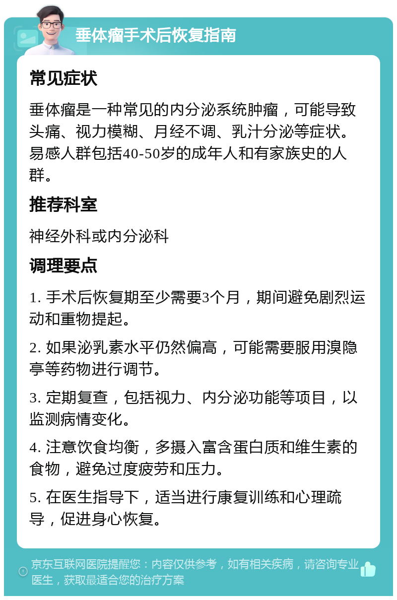 垂体瘤手术后恢复指南 常见症状 垂体瘤是一种常见的内分泌系统肿瘤，可能导致头痛、视力模糊、月经不调、乳汁分泌等症状。易感人群包括40-50岁的成年人和有家族史的人群。 推荐科室 神经外科或内分泌科 调理要点 1. 手术后恢复期至少需要3个月，期间避免剧烈运动和重物提起。 2. 如果泌乳素水平仍然偏高，可能需要服用溴隐亭等药物进行调节。 3. 定期复查，包括视力、内分泌功能等项目，以监测病情变化。 4. 注意饮食均衡，多摄入富含蛋白质和维生素的食物，避免过度疲劳和压力。 5. 在医生指导下，适当进行康复训练和心理疏导，促进身心恢复。