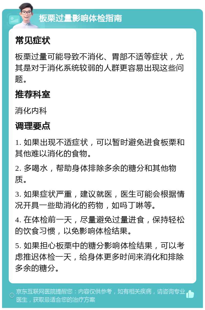 板栗过量影响体检指南 常见症状 板栗过量可能导致不消化、胃部不适等症状，尤其是对于消化系统较弱的人群更容易出现这些问题。 推荐科室 消化内科 调理要点 1. 如果出现不适症状，可以暂时避免进食板栗和其他难以消化的食物。 2. 多喝水，帮助身体排除多余的糖分和其他物质。 3. 如果症状严重，建议就医，医生可能会根据情况开具一些助消化的药物，如吗丁啉等。 4. 在体检前一天，尽量避免过量进食，保持轻松的饮食习惯，以免影响体检结果。 5. 如果担心板栗中的糖分影响体检结果，可以考虑推迟体检一天，给身体更多时间来消化和排除多余的糖分。