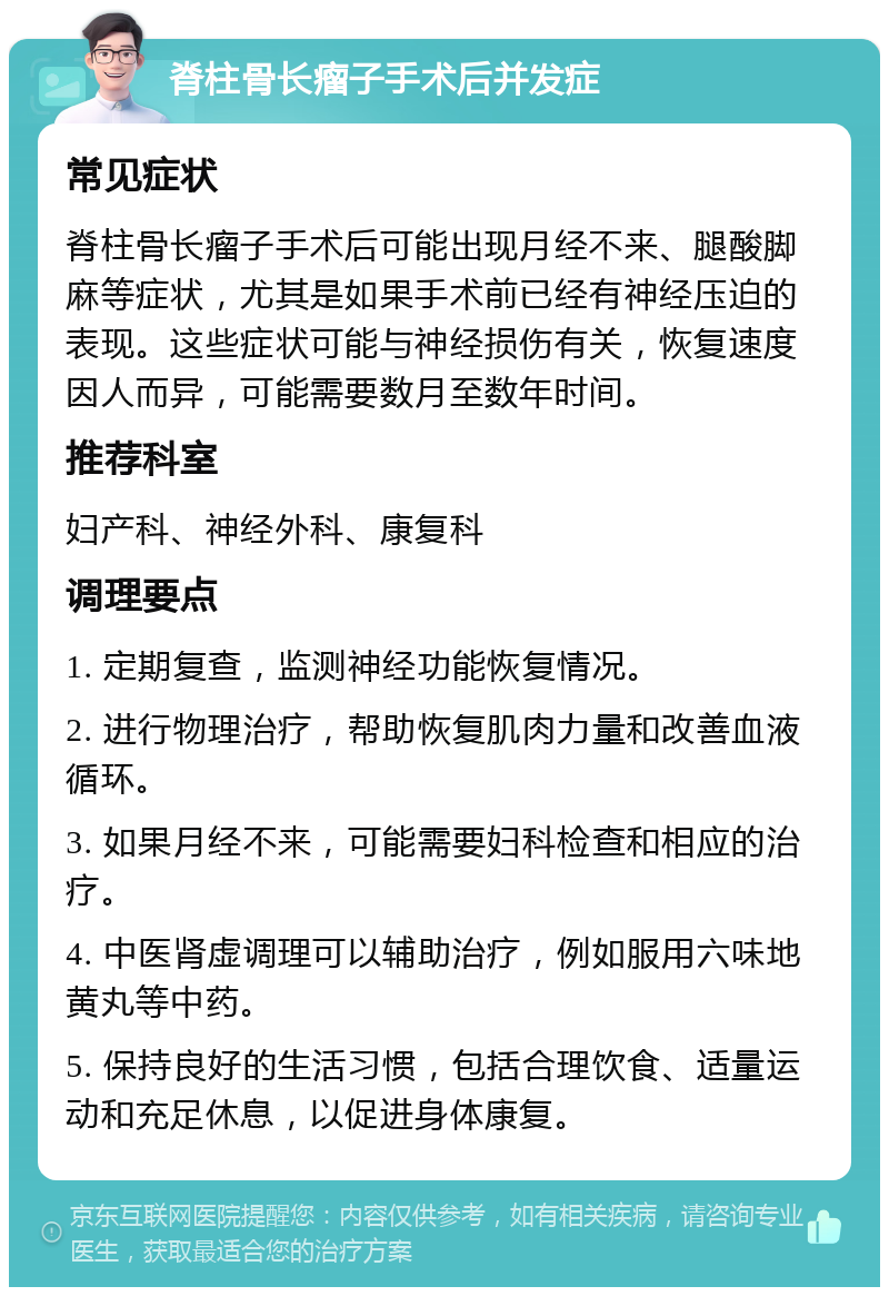 脊柱骨长瘤子手术后并发症 常见症状 脊柱骨长瘤子手术后可能出现月经不来、腿酸脚麻等症状，尤其是如果手术前已经有神经压迫的表现。这些症状可能与神经损伤有关，恢复速度因人而异，可能需要数月至数年时间。 推荐科室 妇产科、神经外科、康复科 调理要点 1. 定期复查，监测神经功能恢复情况。 2. 进行物理治疗，帮助恢复肌肉力量和改善血液循环。 3. 如果月经不来，可能需要妇科检查和相应的治疗。 4. 中医肾虚调理可以辅助治疗，例如服用六味地黄丸等中药。 5. 保持良好的生活习惯，包括合理饮食、适量运动和充足休息，以促进身体康复。