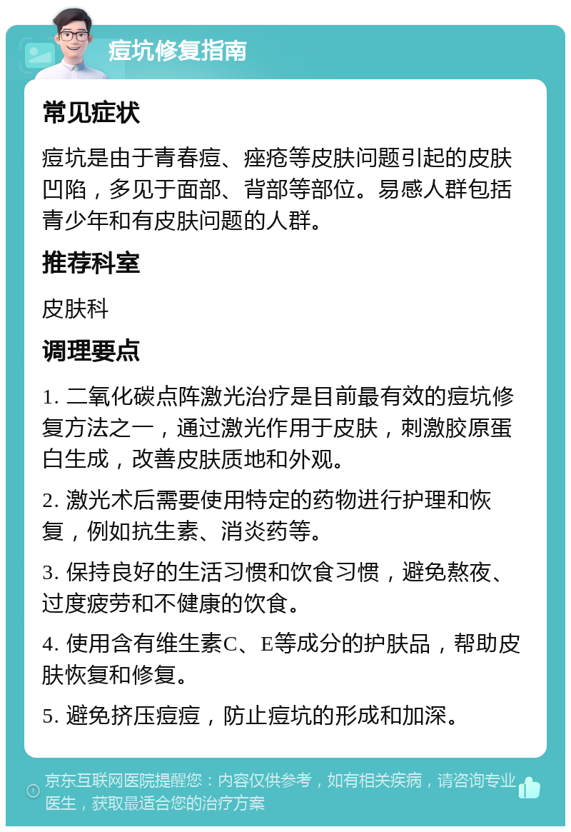 痘坑修复指南 常见症状 痘坑是由于青春痘、痤疮等皮肤问题引起的皮肤凹陷，多见于面部、背部等部位。易感人群包括青少年和有皮肤问题的人群。 推荐科室 皮肤科 调理要点 1. 二氧化碳点阵激光治疗是目前最有效的痘坑修复方法之一，通过激光作用于皮肤，刺激胶原蛋白生成，改善皮肤质地和外观。 2. 激光术后需要使用特定的药物进行护理和恢复，例如抗生素、消炎药等。 3. 保持良好的生活习惯和饮食习惯，避免熬夜、过度疲劳和不健康的饮食。 4. 使用含有维生素C、E等成分的护肤品，帮助皮肤恢复和修复。 5. 避免挤压痘痘，防止痘坑的形成和加深。