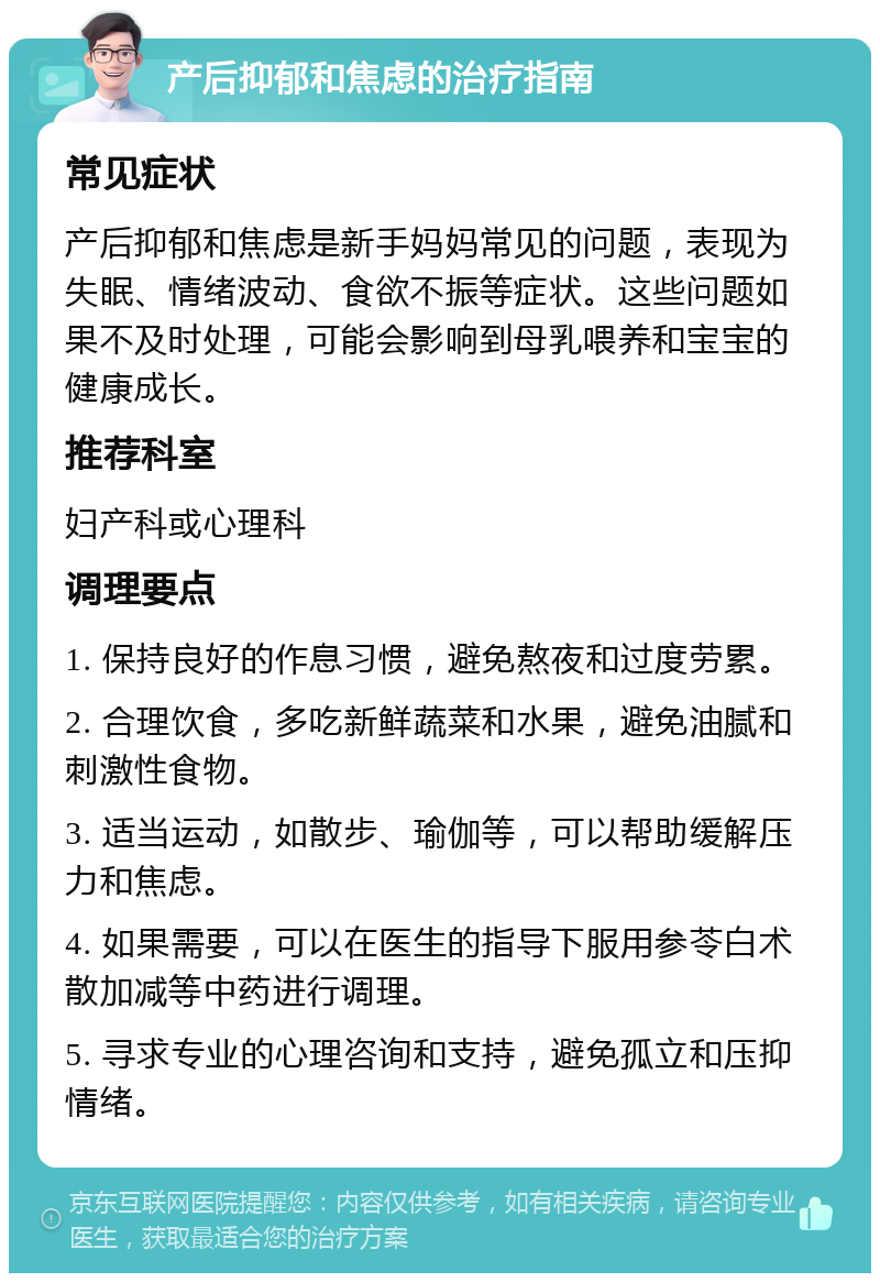 产后抑郁和焦虑的治疗指南 常见症状 产后抑郁和焦虑是新手妈妈常见的问题，表现为失眠、情绪波动、食欲不振等症状。这些问题如果不及时处理，可能会影响到母乳喂养和宝宝的健康成长。 推荐科室 妇产科或心理科 调理要点 1. 保持良好的作息习惯，避免熬夜和过度劳累。 2. 合理饮食，多吃新鲜蔬菜和水果，避免油腻和刺激性食物。 3. 适当运动，如散步、瑜伽等，可以帮助缓解压力和焦虑。 4. 如果需要，可以在医生的指导下服用参苓白术散加减等中药进行调理。 5. 寻求专业的心理咨询和支持，避免孤立和压抑情绪。