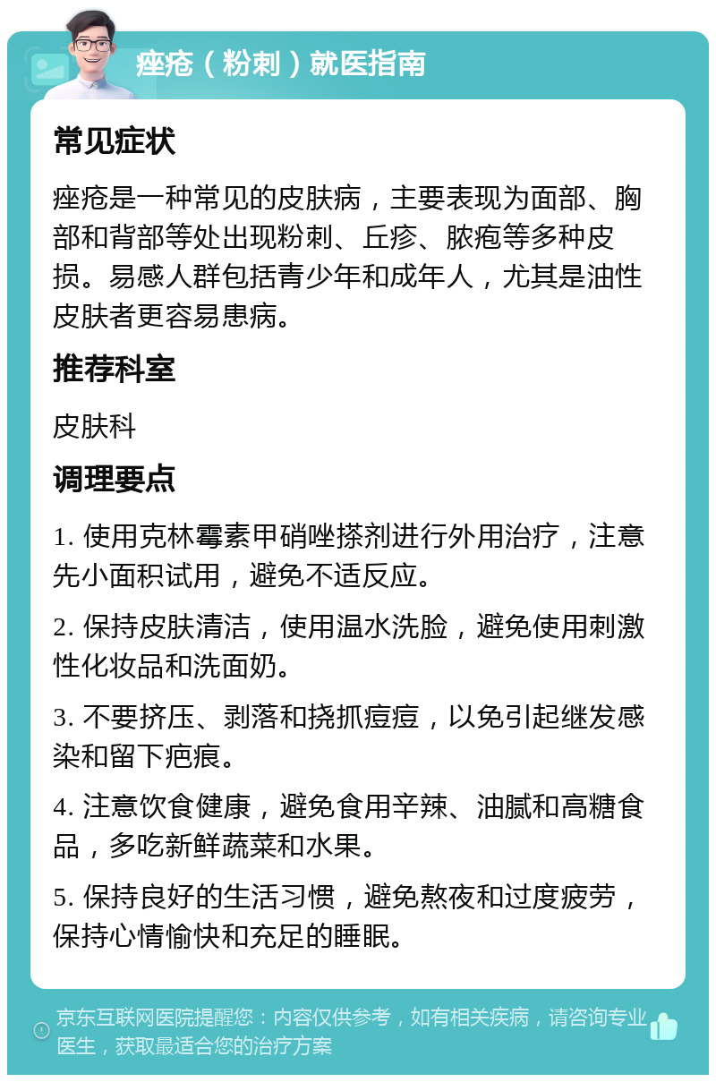 痤疮（粉刺）就医指南 常见症状 痤疮是一种常见的皮肤病，主要表现为面部、胸部和背部等处出现粉刺、丘疹、脓疱等多种皮损。易感人群包括青少年和成年人，尤其是油性皮肤者更容易患病。 推荐科室 皮肤科 调理要点 1. 使用克林霉素甲硝唑搽剂进行外用治疗，注意先小面积试用，避免不适反应。 2. 保持皮肤清洁，使用温水洗脸，避免使用刺激性化妆品和洗面奶。 3. 不要挤压、剥落和挠抓痘痘，以免引起继发感染和留下疤痕。 4. 注意饮食健康，避免食用辛辣、油腻和高糖食品，多吃新鲜蔬菜和水果。 5. 保持良好的生活习惯，避免熬夜和过度疲劳，保持心情愉快和充足的睡眠。