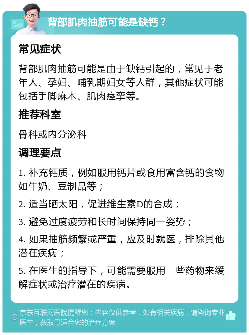 背部肌肉抽筋可能是缺钙？ 常见症状 背部肌肉抽筋可能是由于缺钙引起的，常见于老年人、孕妇、哺乳期妇女等人群，其他症状可能包括手脚麻木、肌肉痉挛等。 推荐科室 骨科或内分泌科 调理要点 1. 补充钙质，例如服用钙片或食用富含钙的食物如牛奶、豆制品等； 2. 适当晒太阳，促进维生素D的合成； 3. 避免过度疲劳和长时间保持同一姿势； 4. 如果抽筋频繁或严重，应及时就医，排除其他潜在疾病； 5. 在医生的指导下，可能需要服用一些药物来缓解症状或治疗潜在的疾病。