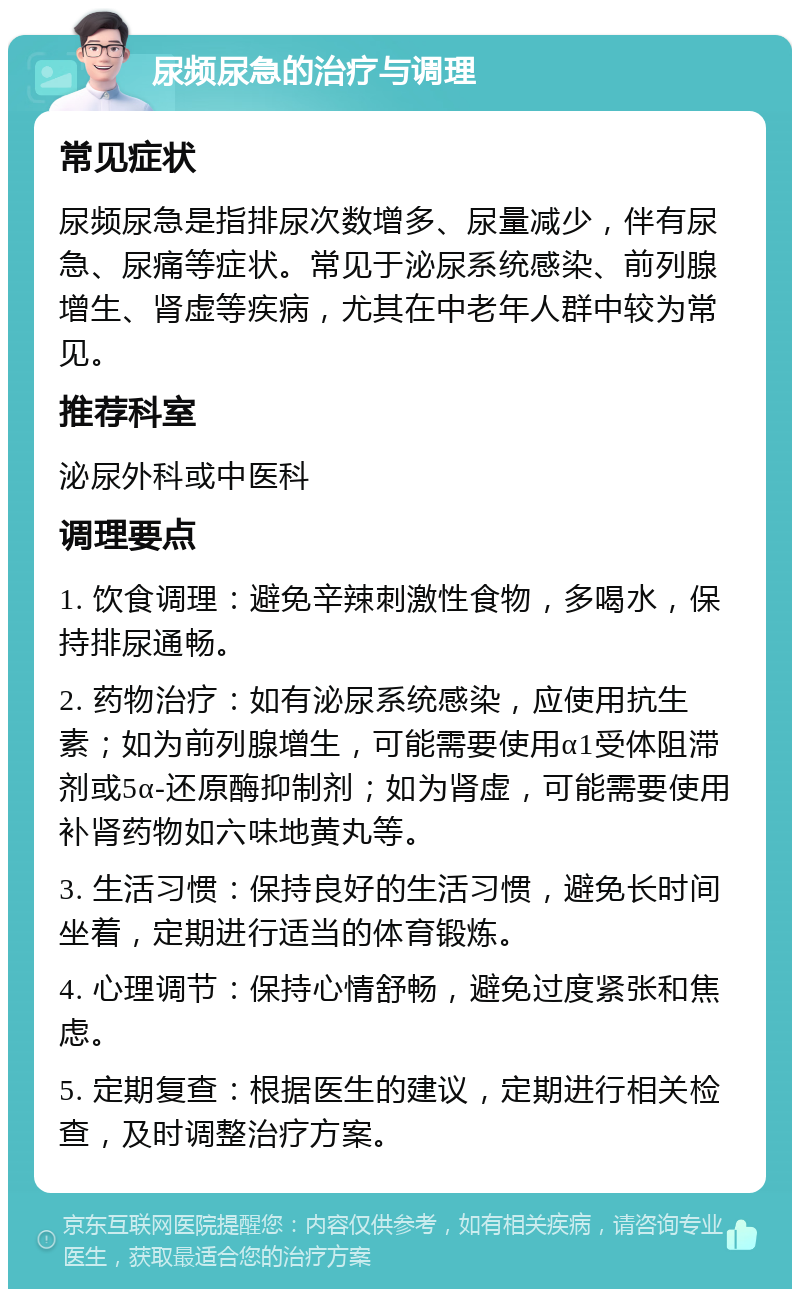 尿频尿急的治疗与调理 常见症状 尿频尿急是指排尿次数增多、尿量减少，伴有尿急、尿痛等症状。常见于泌尿系统感染、前列腺增生、肾虚等疾病，尤其在中老年人群中较为常见。 推荐科室 泌尿外科或中医科 调理要点 1. 饮食调理：避免辛辣刺激性食物，多喝水，保持排尿通畅。 2. 药物治疗：如有泌尿系统感染，应使用抗生素；如为前列腺增生，可能需要使用α1受体阻滞剂或5α-还原酶抑制剂；如为肾虚，可能需要使用补肾药物如六味地黄丸等。 3. 生活习惯：保持良好的生活习惯，避免长时间坐着，定期进行适当的体育锻炼。 4. 心理调节：保持心情舒畅，避免过度紧张和焦虑。 5. 定期复查：根据医生的建议，定期进行相关检查，及时调整治疗方案。