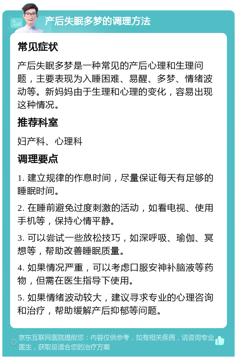 产后失眠多梦的调理方法 常见症状 产后失眠多梦是一种常见的产后心理和生理问题，主要表现为入睡困难、易醒、多梦、情绪波动等。新妈妈由于生理和心理的变化，容易出现这种情况。 推荐科室 妇产科、心理科 调理要点 1. 建立规律的作息时间，尽量保证每天有足够的睡眠时间。 2. 在睡前避免过度刺激的活动，如看电视、使用手机等，保持心情平静。 3. 可以尝试一些放松技巧，如深呼吸、瑜伽、冥想等，帮助改善睡眠质量。 4. 如果情况严重，可以考虑口服安神补脑液等药物，但需在医生指导下使用。 5. 如果情绪波动较大，建议寻求专业的心理咨询和治疗，帮助缓解产后抑郁等问题。