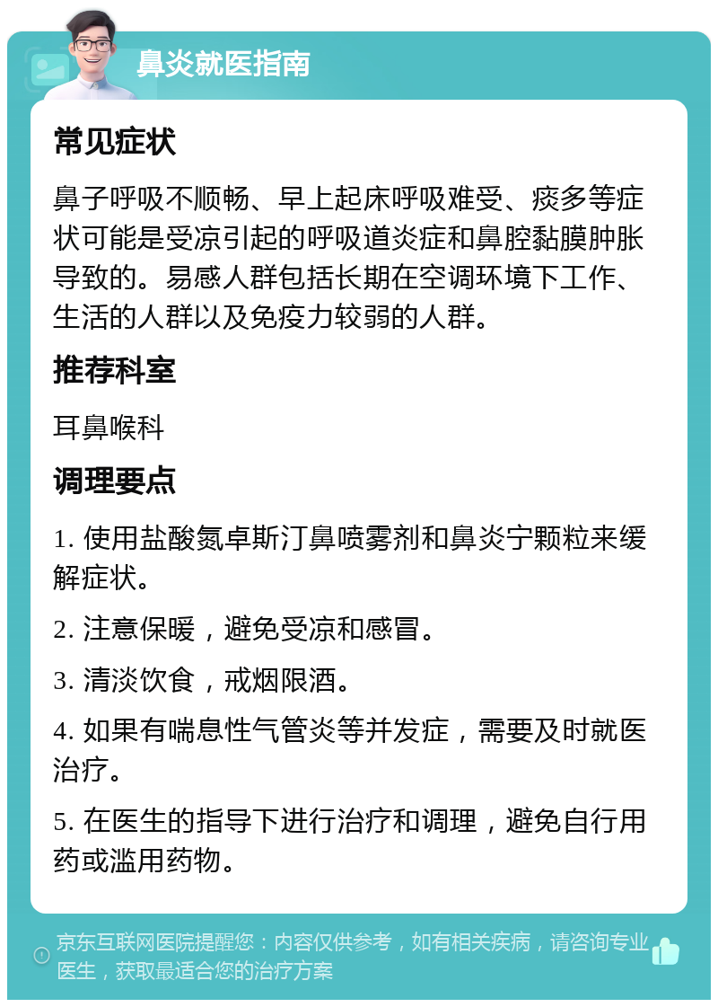 鼻炎就医指南 常见症状 鼻子呼吸不顺畅、早上起床呼吸难受、痰多等症状可能是受凉引起的呼吸道炎症和鼻腔黏膜肿胀导致的。易感人群包括长期在空调环境下工作、生活的人群以及免疫力较弱的人群。 推荐科室 耳鼻喉科 调理要点 1. 使用盐酸氮卓斯汀鼻喷雾剂和鼻炎宁颗粒来缓解症状。 2. 注意保暖，避免受凉和感冒。 3. 清淡饮食，戒烟限酒。 4. 如果有喘息性气管炎等并发症，需要及时就医治疗。 5. 在医生的指导下进行治疗和调理，避免自行用药或滥用药物。