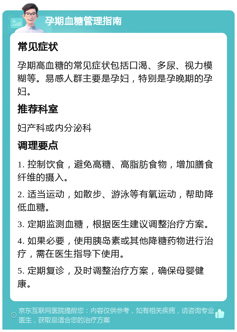 孕期血糖管理指南 常见症状 孕期高血糖的常见症状包括口渴、多尿、视力模糊等。易感人群主要是孕妇，特别是孕晚期的孕妇。 推荐科室 妇产科或内分泌科 调理要点 1. 控制饮食，避免高糖、高脂肪食物，增加膳食纤维的摄入。 2. 适当运动，如散步、游泳等有氧运动，帮助降低血糖。 3. 定期监测血糖，根据医生建议调整治疗方案。 4. 如果必要，使用胰岛素或其他降糖药物进行治疗，需在医生指导下使用。 5. 定期复诊，及时调整治疗方案，确保母婴健康。