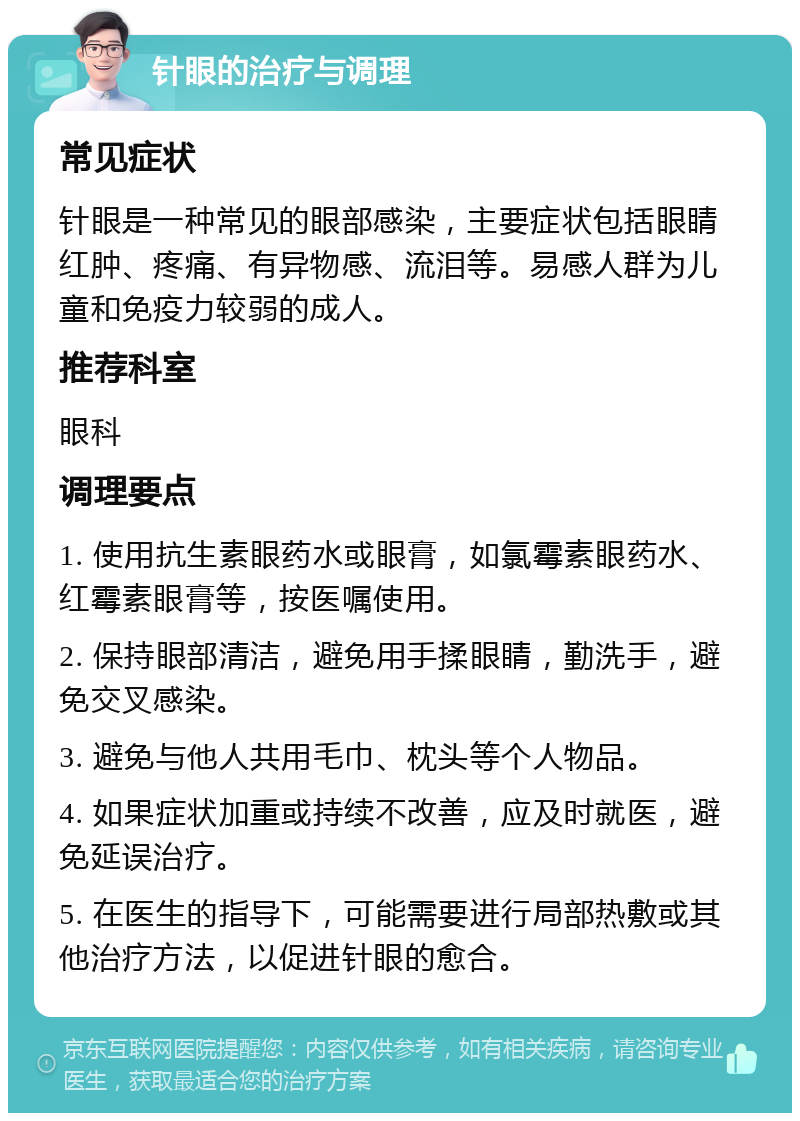 针眼的治疗与调理 常见症状 针眼是一种常见的眼部感染，主要症状包括眼睛红肿、疼痛、有异物感、流泪等。易感人群为儿童和免疫力较弱的成人。 推荐科室 眼科 调理要点 1. 使用抗生素眼药水或眼膏，如氯霉素眼药水、红霉素眼膏等，按医嘱使用。 2. 保持眼部清洁，避免用手揉眼睛，勤洗手，避免交叉感染。 3. 避免与他人共用毛巾、枕头等个人物品。 4. 如果症状加重或持续不改善，应及时就医，避免延误治疗。 5. 在医生的指导下，可能需要进行局部热敷或其他治疗方法，以促进针眼的愈合。