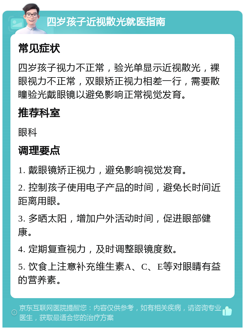 四岁孩子近视散光就医指南 常见症状 四岁孩子视力不正常，验光单显示近视散光，裸眼视力不正常，双眼矫正视力相差一行，需要散瞳验光戴眼镜以避免影响正常视觉发育。 推荐科室 眼科 调理要点 1. 戴眼镜矫正视力，避免影响视觉发育。 2. 控制孩子使用电子产品的时间，避免长时间近距离用眼。 3. 多晒太阳，增加户外活动时间，促进眼部健康。 4. 定期复查视力，及时调整眼镜度数。 5. 饮食上注意补充维生素A、C、E等对眼睛有益的营养素。