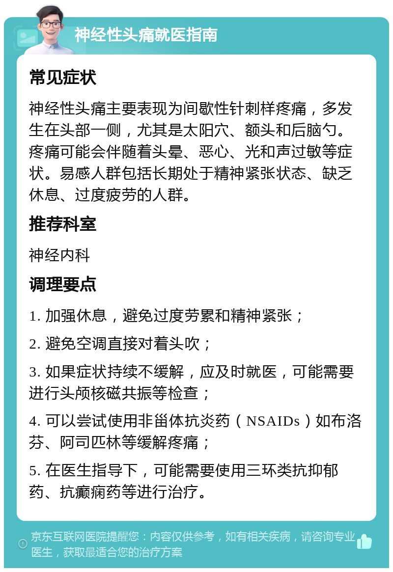 神经性头痛就医指南 常见症状 神经性头痛主要表现为间歇性针刺样疼痛，多发生在头部一侧，尤其是太阳穴、额头和后脑勺。疼痛可能会伴随着头晕、恶心、光和声过敏等症状。易感人群包括长期处于精神紧张状态、缺乏休息、过度疲劳的人群。 推荐科室 神经内科 调理要点 1. 加强休息，避免过度劳累和精神紧张； 2. 避免空调直接对着头吹； 3. 如果症状持续不缓解，应及时就医，可能需要进行头颅核磁共振等检查； 4. 可以尝试使用非甾体抗炎药（NSAIDs）如布洛芬、阿司匹林等缓解疼痛； 5. 在医生指导下，可能需要使用三环类抗抑郁药、抗癫痫药等进行治疗。